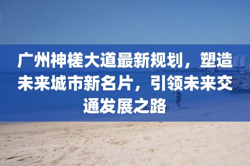 广州神槎大道最新规划，塑造未来城市新名片，引领未来交通发展之路