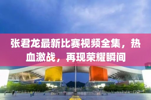张君龙最新比赛视频全集，热血激战，再现荣耀瞬间