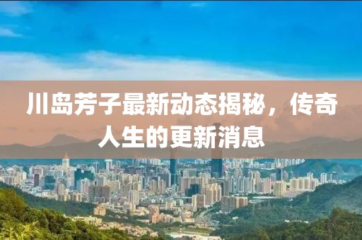川岛芳子最新动态揭秘，传奇人生的更新消息
