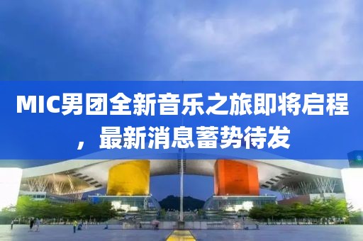 MIC男团全新音乐之旅即将启程，最新消息蓄势待发