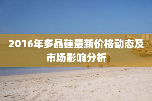 2016年多晶硅最新价格动态及市场影响分析