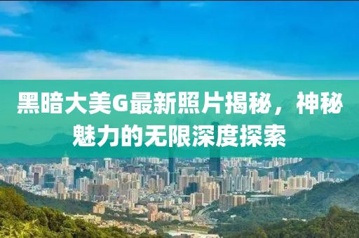 黑暗大美G最新照片揭秘，神秘魅力的无限深度探索