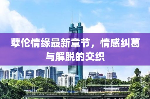孽伦情缘最新章节，情感纠葛与解脱的交织