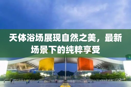 天体浴场展现自然之美，最新场景下的纯粹享受