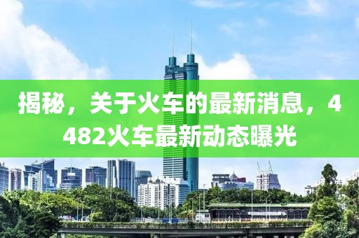 揭秘，关于火车的最新消息，4482火车最新动态曝光