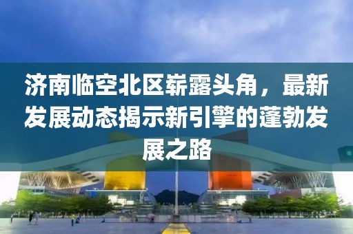 济南临空北区崭露头角，最新发展动态揭示新引擎的蓬勃发展之路