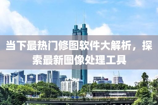 当下最热门修图软件大解析，探索最新图像处理工具