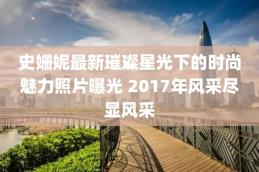 史姗妮最新璀璨星光下的时尚魅力照片曝光 2017年风采尽显风采