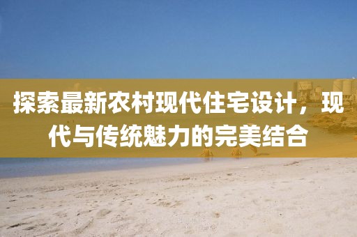 探索最新农村现代住宅设计，现代与传统魅力的完美结合