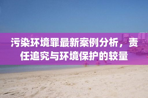 污染环境罪最新案例分析，责任追究与环境保护的较量