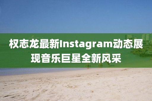 权志龙最新Instagram动态展现音乐巨星全新风采