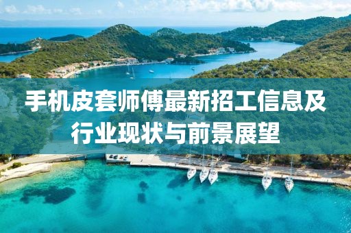 手机皮套师傅最新招工信息及行业现状与前景展望