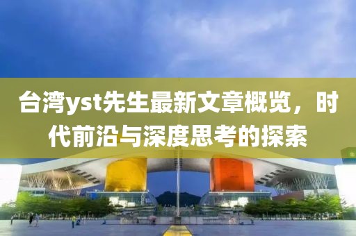 台湾yst先生最新文章概览，时代前沿与深度思考的探索