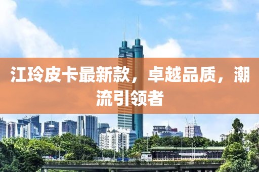 江玲皮卡最新款，卓越品质，潮流引领者