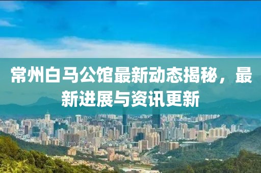 常州白马公馆最新动态揭秘，最新进展与资讯更新