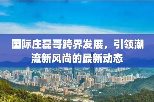 国际庄磊哥跨界发展，引领潮流新风尚的最新动态