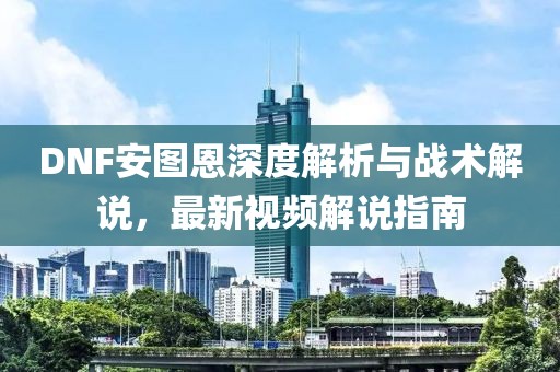 DNF安图恩深度解析与战术解说，最新视频解说指南
