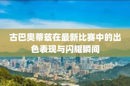 古巴奥蒂兹在最新比赛中的出色表现与闪耀瞬间