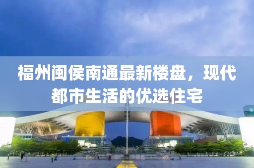 福州闽侯南通最新楼盘，现代都市生活的优选住宅