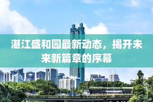 湛江盛和园最新动态，揭开未来新篇章的序幕