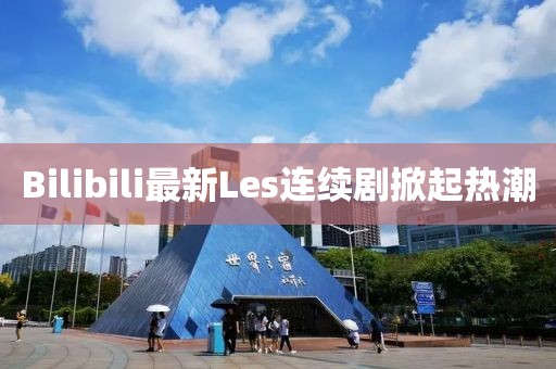 Bilibili最新Les连续剧掀起热潮