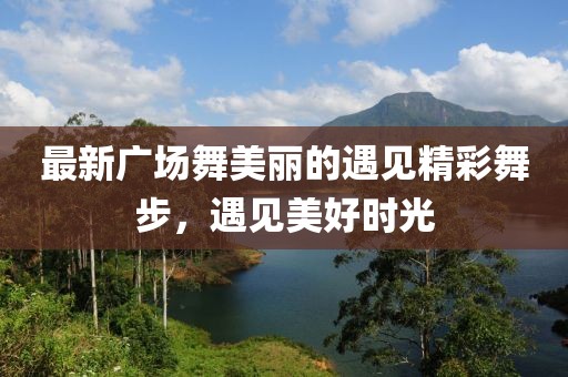 最新广场舞美丽的遇见精彩舞步，遇见美好时光