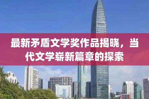 最新矛盾文学奖作品揭晓，当代文学崭新篇章的探索