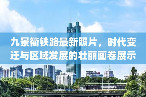 九景衢铁路最新照片，时代变迁与区域发展的壮丽画卷展示