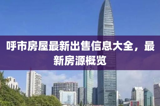 呼市房屋最新出售信息大全，最新房源概览