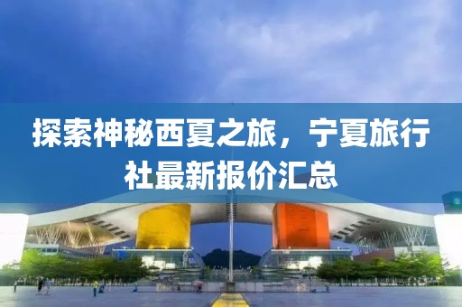 探索神秘西夏之旅，宁夏旅行社最新报价汇总
