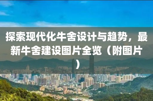 探索现代化牛舍设计与趋势，最新牛舍建设图片全览（附图片）