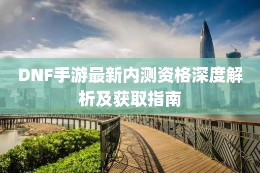 DNF手游最新内测资格深度解析及获取指南