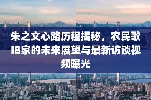 朱之文心路历程揭秘，农民歌唱家的未来展望与最新访谈视频曝光