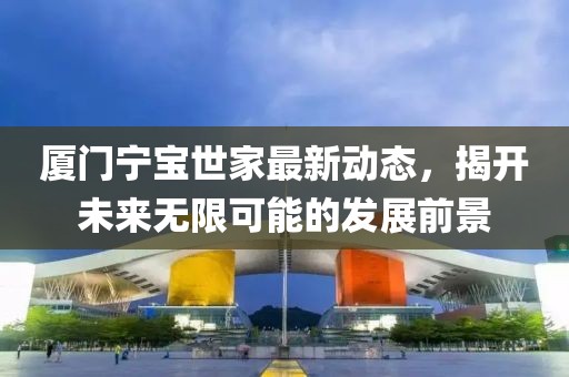 厦门宁宝世家最新动态，揭开未来无限可能的发展前景