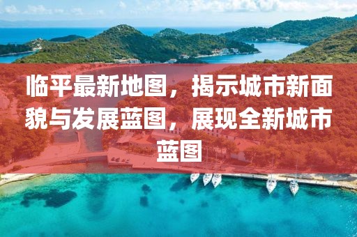临平最新地图，揭示城市新面貌与发展蓝图，展现全新城市蓝图