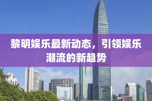 黎明娱乐最新动态，引领娱乐潮流的新趋势