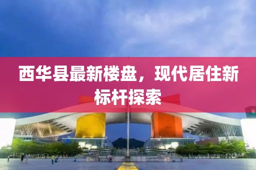 西华县最新楼盘，现代居住新标杆探索