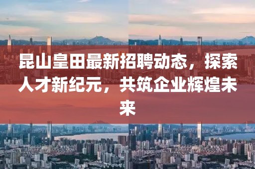 昆山皇田最新招聘动态，探索人才新纪元，共筑企业辉煌未来