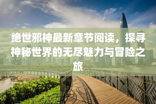 绝世邪神最新章节阅读，探寻神秘世界的无尽魅力与冒险之旅