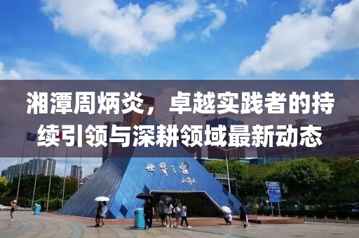 湘潭周炳炎，卓越实践者的持续引领与深耕领域最新动态