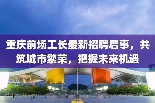 重庆前场工长最新招聘启事，共筑城市繁荣，把握未来机遇