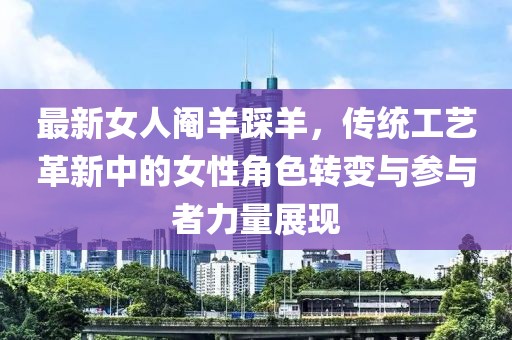 最新女人阉羊踩羊，传统工艺革新中的女性角色转变与参与者力量展现