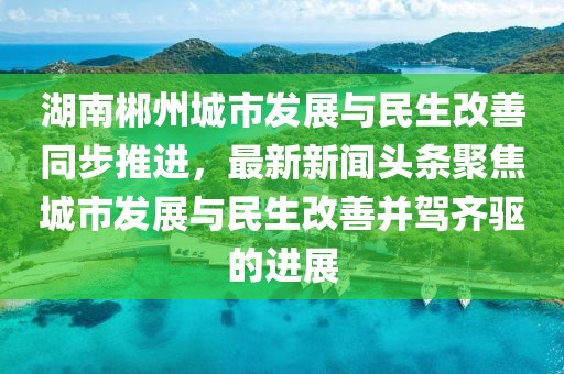湖南郴州城市发展与民生改善同步推进，最新新闻头条聚焦城市发展与民生改善并驾齐驱的进展