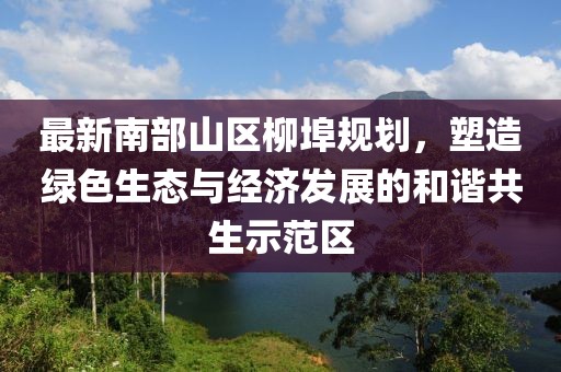 最新南部山区柳埠规划，塑造绿色生态与经济发展的和谐共生示范区