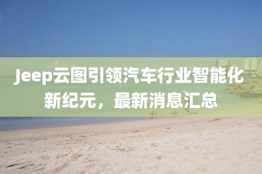 Jeep云图引领汽车行业智能化新纪元，最新消息汇总