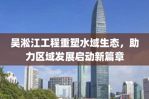 吴淞江工程重塑水域生态，助力区域发展启动新篇章