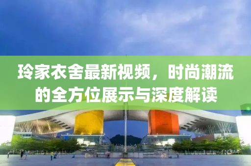 玲家衣舍最新视频，时尚潮流的全方位展示与深度解读