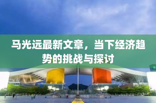 马光远最新文章，当下经济趋势的挑战与探讨