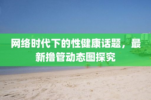 网络时代下的性健康话题，最新撸管动态图探究