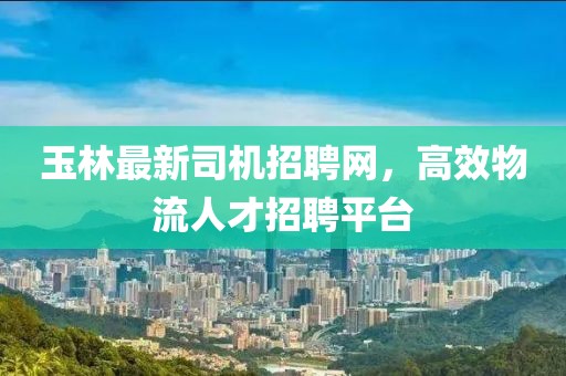 玉林最新司机招聘网，高效物流人才招聘平台